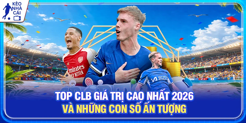 Top CLB Giá Trị Cao Nhất 2026 Và Những Con Số Ấn Tượng